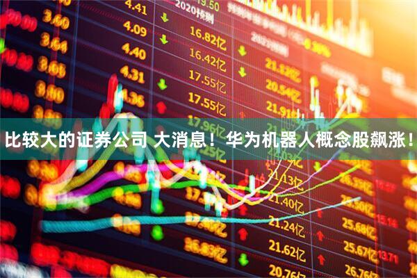 比较大的证券公司 大消息！华为机器人概念股飙涨！