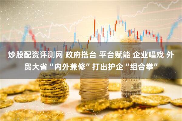 炒股配资评测网 政府搭台 平台赋能 企业唱戏 外贸大省“内外兼修”打出护企“组合拳”