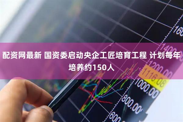 配资网最新 国资委启动央企工匠培育工程 计划每年培养约150人