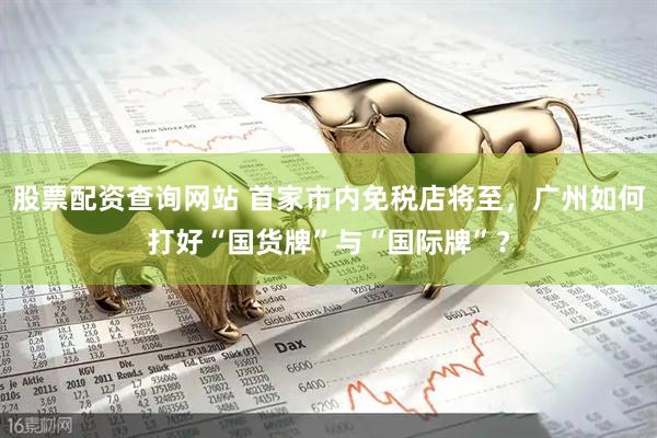 股票配资查询网站 首家市内免税店将至，广州如何打好“国货牌”与“国际牌”？