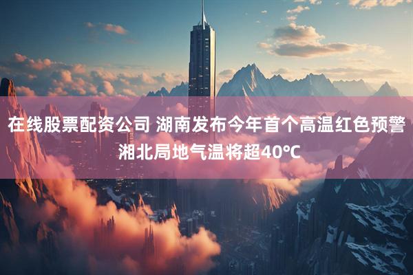 在线股票配资公司 湖南发布今年首个高温红色预警 湘北局地气温将超40℃