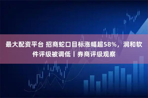 最大配资平台 招商蛇口目标涨幅超58%，润和软件评级被调低丨券商评级观察