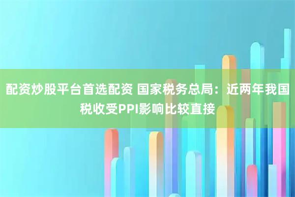 配资炒股平台首选配资 国家税务总局：近两年我国税收受PPI影响比较直接