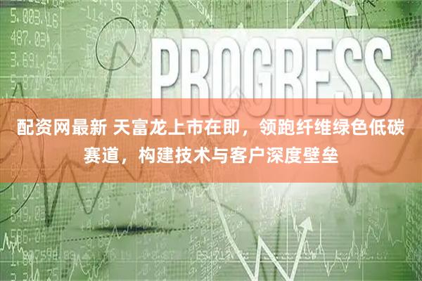 配资网最新 天富龙上市在即，领跑纤维绿色低碳赛道，构建技术与客户深度壁垒