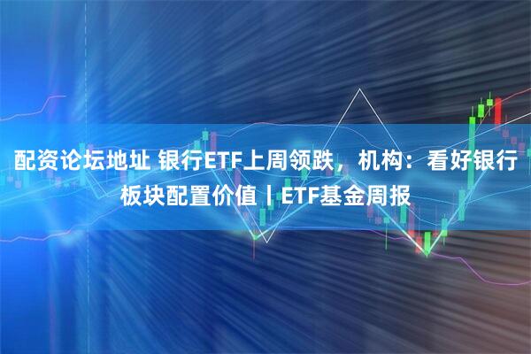配资论坛地址 银行ETF上周领跌，机构：看好银行板块配置价值丨ETF基金周报