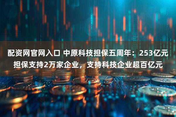 配资网官网入口 中原科技担保五周年：253亿元担保支持2万家企业，支持科技企业超百亿元