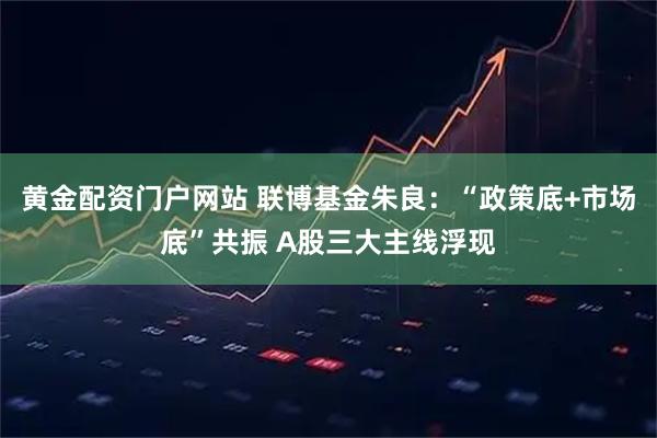 黄金配资门户网站 联博基金朱良：“政策底+市场底”共振 A股三大主线浮现