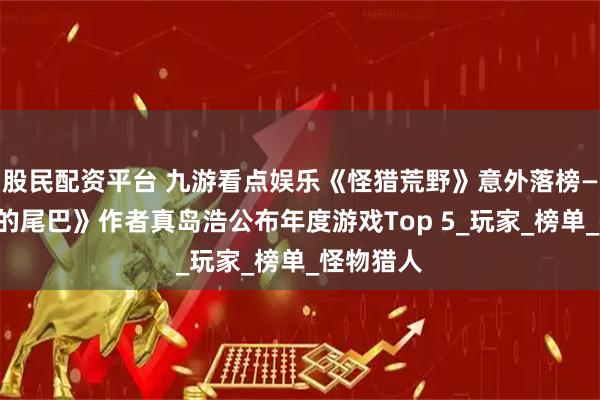 股民配资平台 九游看点娱乐《怪猎荒野》意外落榜——《妖精的尾巴》作者真岛浩公布年度游戏Top 5_玩家_榜单_怪物猎人