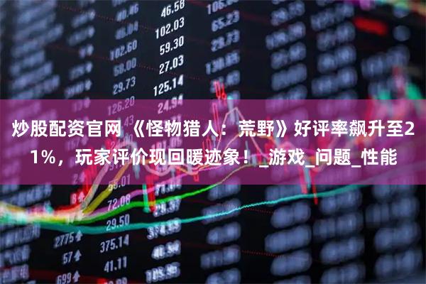 炒股配资官网 《怪物猎人：荒野》好评率飙升至21%，玩家评价现回暖迹象！_游戏_问题_性能