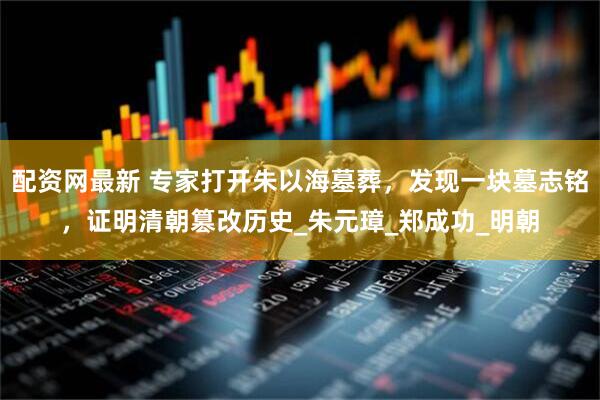 配资网最新 专家打开朱以海墓葬，发现一块墓志铭，证明清朝篡改历史_朱元璋_郑成功_明朝