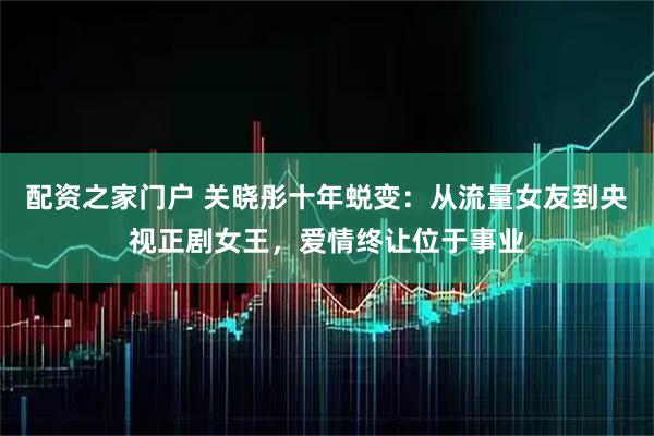 配资之家门户 关晓彤十年蜕变：从流量女友到央视正剧女王，爱情终让位于事业