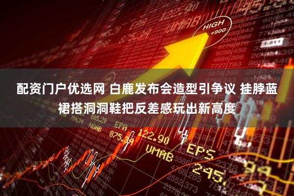 配资门户优选网 白鹿发布会造型引争议 挂脖蓝裙搭洞洞鞋把反差感玩出新高度